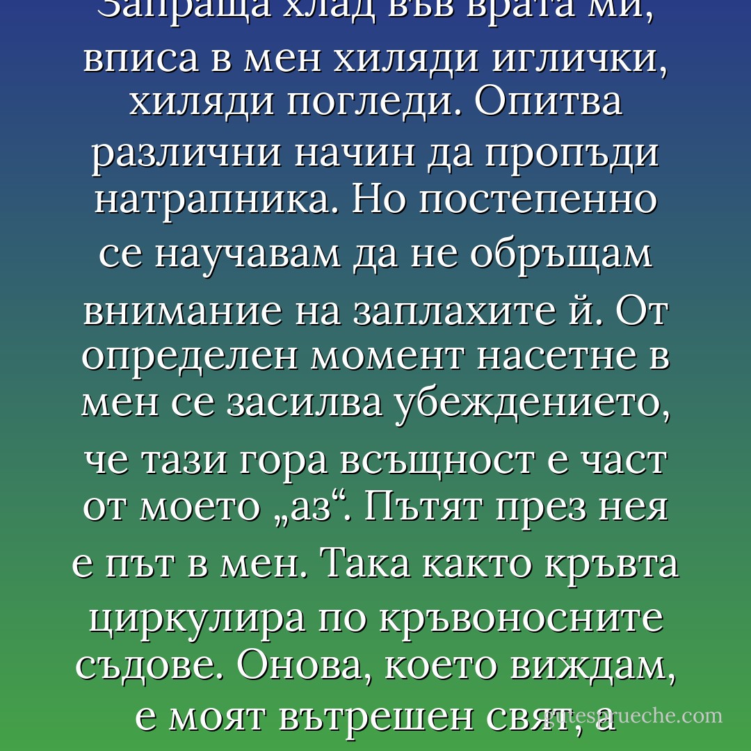 Гората се опитва да ме уплаши. Прицелва се ту в главата, ту в краката ми. Запраща хлад във врата ми, вписа в мен хиляди иглички, хиляди погледи. Опитва различни начин да пропъди натрапника. Но постепенно се научавам да не обръщам внимание на заплахите й. От определен момент насетне в мен се засилва убеждението, че тази гора всъщност е част от моето „аз“. Пътят през нея е път в мен. Така както кръвта циркулира по кръвоносните съдове. Онова, което виждам, е моят вътрешен свят, а онова, което възприемам като заплаха, е само ехо на моите страхове. - Haruki Murakami