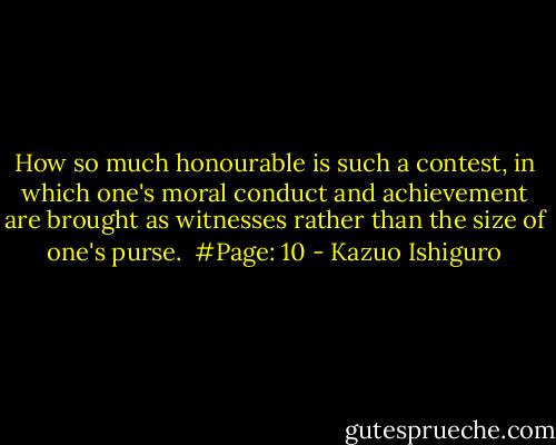 How so much honourable is such a contest, in which one's moral conduct and achievement are brought as witnesses rather than the size of one's purse.<br /><br />#Page: 10 - Kazuo Ishiguro