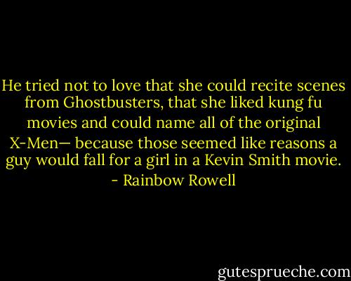 He tried not to love that she could recite scenes from Ghostbusters, that she liked kung fu movies and could name all of the original X-Men— because those seemed like reasons a guy would fall for a girl in a Kevin Smith movie. - Rainbow Rowell