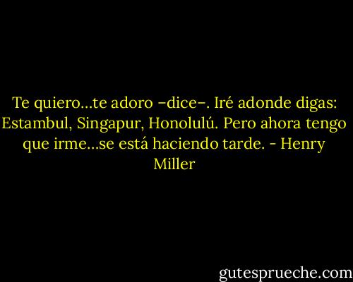 Te quiero…te adoro –dice–. Iré adonde digas: Estambul, Singapur, Honolulú. Pero ahora tengo que irme…se está haciendo tarde. - Henry Miller