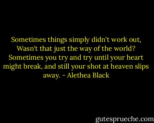 Sometimes things simply didn't work out, Wasn't that just the way of the world? Sometimes you try and try until your heart might break, and still your shot at heaven slips away. - Alethea Black