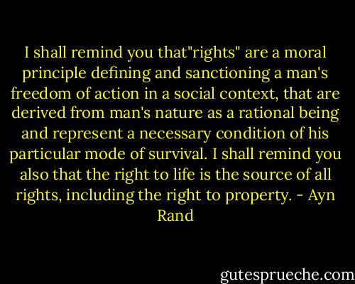 I shall remind you that"rights" are a moral principle defining and sanctioning a man's freedom of action in a social context, that are derived from man's nature as a rational being and represent a necessary condition of his particular mode of survival. I shall remind you also that the right to life is the source of all rights, including the right to property. - Ayn Rand