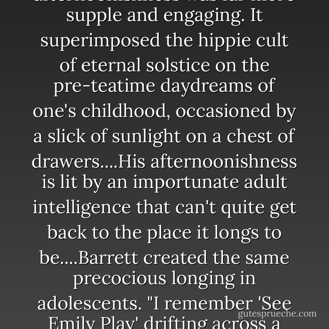 In the end it comes down to two rival versions of the English middle afternoon. Post-Barrett, Pink Floyd kept on in a middle-afternoonish vein, but they fell in love with the idea of portentous storm clouds in the offing somewhere over Grantchester....Barrett's afternoonishness was far more supple and engaging. It superimposed the hippie cult of eternal solstice on the pre-teatime daydreams of one's childhood, occasioned by a slick of sunlight on a chest of drawers....His afternoonishness is lit by an importunate adult intelligence that can't quite get back to the place it longs to be....Barrett created the same precocious longing in adolescents.<br />"I remember 'See Emily Play' drifting across a school corridor in 1967...and I remember the powerful wish to stay suspended indefinitely in that music...I also remember the quasi-adult intimation that this wasn't possible.<br /><br />[from the <i>London Review of Books</i> for January 2, 2003] - Jeremy Harding