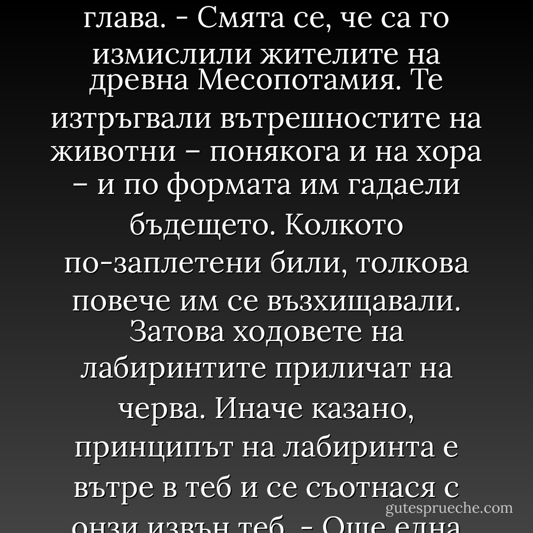 Съществува и друг свят, паралелен на нашия, и човек е в състояние да навлезе в него донякъде и да се върне невредим. Стига да е предпазлив. Но престъпи ли определена черта, той изгубва пътеката и вече няма връщане назад. Това е лабиринт. Знаеш ли откъде се е взела идеята за създаване на лабиринт?<br /> Поклащам глава.<br />- Смята се, че са го измислили жителите на древна Месопотамия. Те изтръгвали вътрешностите на животни – понякога и на хора – и по формата им гадаели бъдещето. Колкото по-заплетени били, толкова повече им се възхищавали. Затова ходовете на лабиринтите приличат на черва. Иначе казано, принципът на лабиринта е вътре в теб и се съотнася с онзи извън теб.<br />- Още една метафора – отбелязвам.<br />- Именно. При това реципрочна метафора. Нещата извън теб са отражение на онова, което е в теб, и обратно. И когато навлизаш в лабиринт извън теб, в същото време попадаш в лабиринта вътре в теб. Доста опасно е. - Haruki Murakami