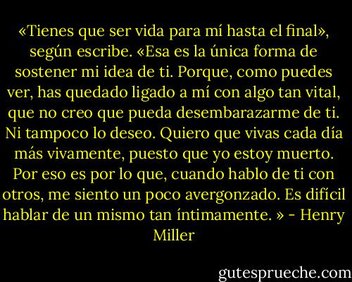 «Tienes que ser vida para mí hasta el final», según escribe. «Esa es la única forma de sostener mi idea de ti. Porque, como puedes ver, has quedado ligado a mí con algo tan vital, que no creo que pueda desembarazarme de ti. Ni tampoco lo deseo. Quiero que vivas cada día más vivamente, puesto que yo estoy muerto. Por eso es por lo que, cuando hablo de ti con otros, me siento un poco avergonzado. Es difícil hablar de un mismo tan íntimamente. » - Henry Miller