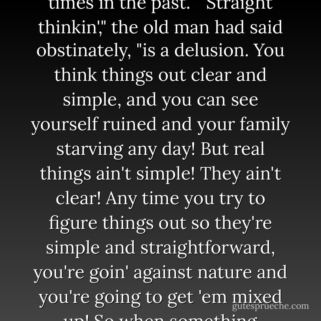 Hoddan began suddenly to see real possibilities. This was not a direct move toward the realization of his personal ambitions. But on the other hand, it wasn't a movement away from them. Hoddan suddenly remembered an oration he'd heard his grandfather give many, many times in the past.<br /><br />"Straight thinkin'," the old man had said obstinately, "is a delusion. You think things out clear and simple, and you can see yourself ruined and your family starving any day! But real things ain't simple! They ain't clear! Any time you try to figure things out so they're simple and straightforward, you're goin' against nature and you're going to get 'em mixed up! So when something happens and you're in a straightforward, hopeless fix—why, you go along with nature! Make it as complicated as you can, and the people who want you in trouble will get hopeless confused and you can get out! - Murray Leinster