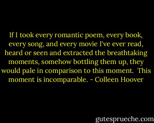 If I took every romantic poem, every book, every song, and every movie I've ever read, heard or seen and extracted the breathtaking moments, somehow bottling them up, they would pale in comparison to this moment.<br /><br />This moment is incomparable. - Colleen Hoover