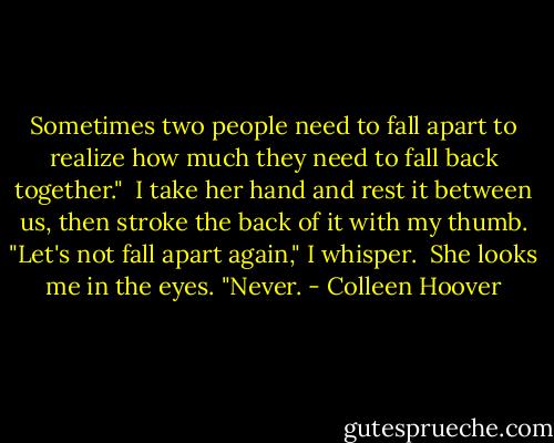 Sometimes two people need to fall apart to realize how much they need to fall back together."<br /><br />I take her hand and rest it between us, then stroke the back of it with my thumb. "Let's not fall apart again," I whisper.<br /><br />She looks me in the eyes. "Never. - Colleen Hoover