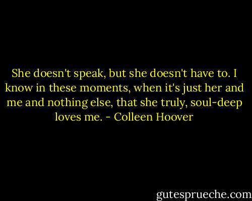 She doesn't speak, but she doesn't have to. I know in these moments, when it's just her and me and nothing else, that she truly, soul-deep loves me. - Colleen Hoover