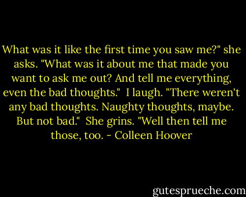 What was it like the first time you saw me?" she asks. "What was it about me that made you want to ask me out? And tell me everything, even the bad thoughts."<br /><br />I laugh. "There weren't any bad thoughts. Naughty thoughts, maybe. But not bad."<br /><br />She grins. "Well then tell me those, too. - Colleen Hoover