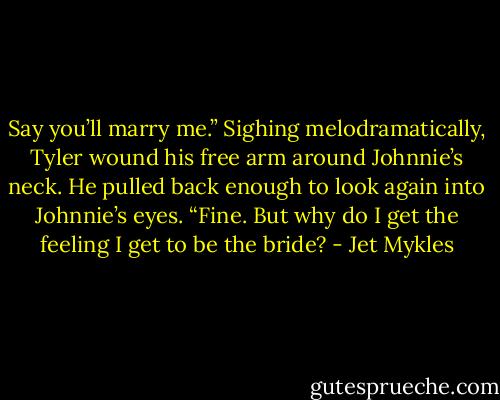 Say you’ll marry me.” Sighing melodramatically, Tyler wound his free arm around Johnnie’s neck. He pulled back enough to look again into Johnnie’s eyes. “Fine. But why do I get the feeling I get to be the bride? - Jet Mykles