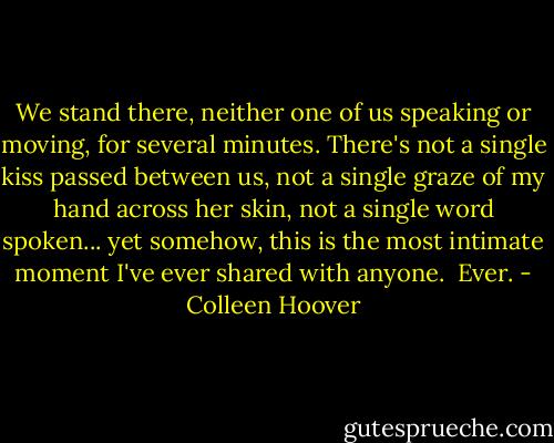 We stand there, neither one of us speaking or moving, for several minutes. There's not a single kiss passed between us, not a single graze of my hand across her skin, not a single word spoken... yet somehow, this is the most intimate moment I've ever shared with anyone.<br /><br />Ever. - Colleen Hoover
