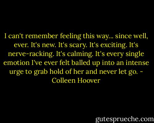 I can't remember feeling this way... since well, ever. It's new. It's scary. It's exciting. It's nerve-racking. It's calming. It's every single emotion I've ever felt balled up into an intense urge to grab hold of her and never let go. - Colleen Hoover