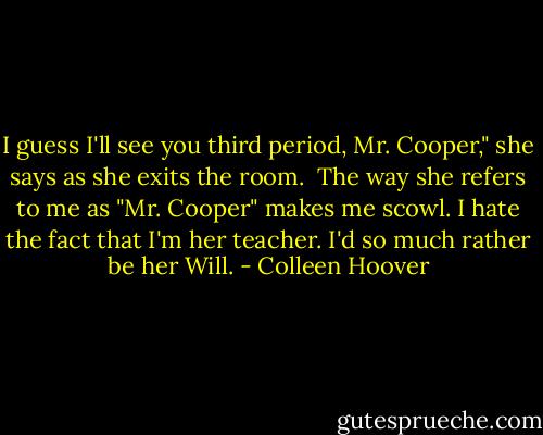I guess I'll see you third period, Mr. Cooper," she says as she exits the room.<br /><br />The way she refers to me as "Mr. Cooper" makes me scowl. I hate the fact that I'm her teacher. I'd so much rather be her Will. - Colleen Hoover