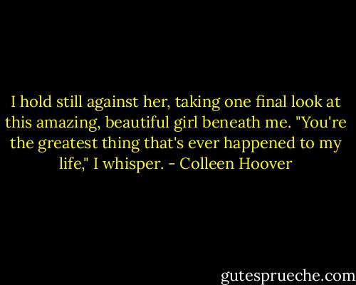 I hold still against her, taking one final look at this amazing, beautiful girl beneath me. "You're the greatest thing that's ever happened to my life," I whisper. - Colleen Hoover