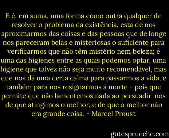 E é, em suma, uma forma como outra qualquer de resolver o problema da existência, esta de nos aproximarmos das coisas e das pessoas que de longe nos pareceram belas e misteriosas o suficiente para verificarmos que não têm mistério nem beleza; é uma das higienes entre as quais podemos optar, uma higiene que talvez não seja muito recomendável, mas que nos dá uma certa calma para passarmos a vida, e também para nos resignarmos à morte - pois que permite que não lamentemos nada ao persuadir-nos de que atingimos o melhor, e de que o melhor não era grande coisa. - Marcel Proust