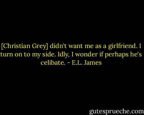 [Christian Grey] didn't want me as a girlfriend. I turn on to my side. Idly, I wonder if perhaps he's celibate. - E.L. James