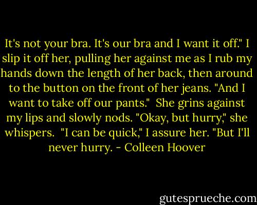 It's not your bra. It's our bra and I want it off." I slip it off her, pulling her against me as I rub my hands down the length of her back, then around to the button on the front of her jeans. "And I want to take off our pants."<br /><br />She grins against my lips and slowly nods. "Okay, but hurry," she whispers.<br /><br />"I can be quick," I assure her. "But I'll never hurry. - Colleen Hoover