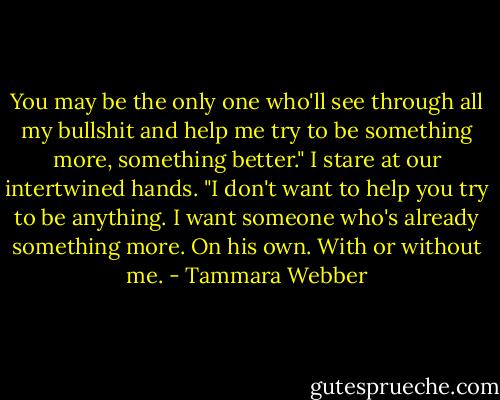 You may be the only one who'll see through all my bullshit and help me try to be something more, something better."<br />I stare at our intertwined hands. "I don't want to help you try to be anything. I want someone who's already something more. On his own. With or without me. - Tammara Webber