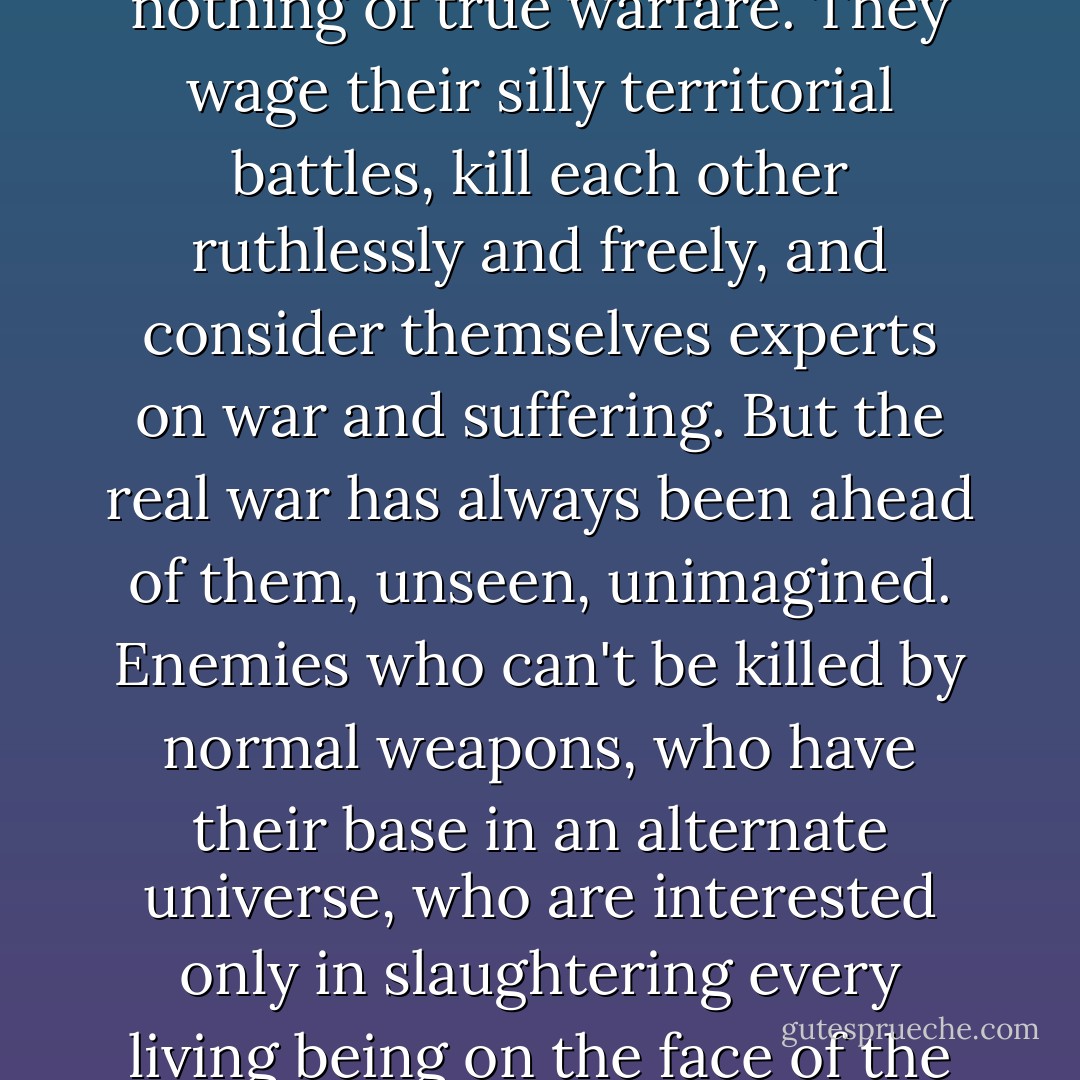 <i>War</i>," Beranabus murmurs, face crinkling. "Most humans know nothing of true warfare. They wage their silly territorial battles, kill each other ruthlessly and freely, and consider themselves experts on war and suffering. But the real war has always been ahead of them, unseen, unimagined. Enemies who can't be killed by normal weapons, who have their base in an alternate universe, who are interested only in slaughtering every living being on the face of the planet. - Darren Shan
