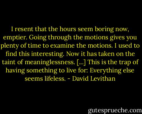 I resent that the hours seem boring now, emptier. Going through the motions gives you plenty of time to examine the motions. I used to find this interesting. Now it has taken on the taint of meaninglessness. [...] This is the trap of having something to live for: Everything else seems lifeless. - David Levithan