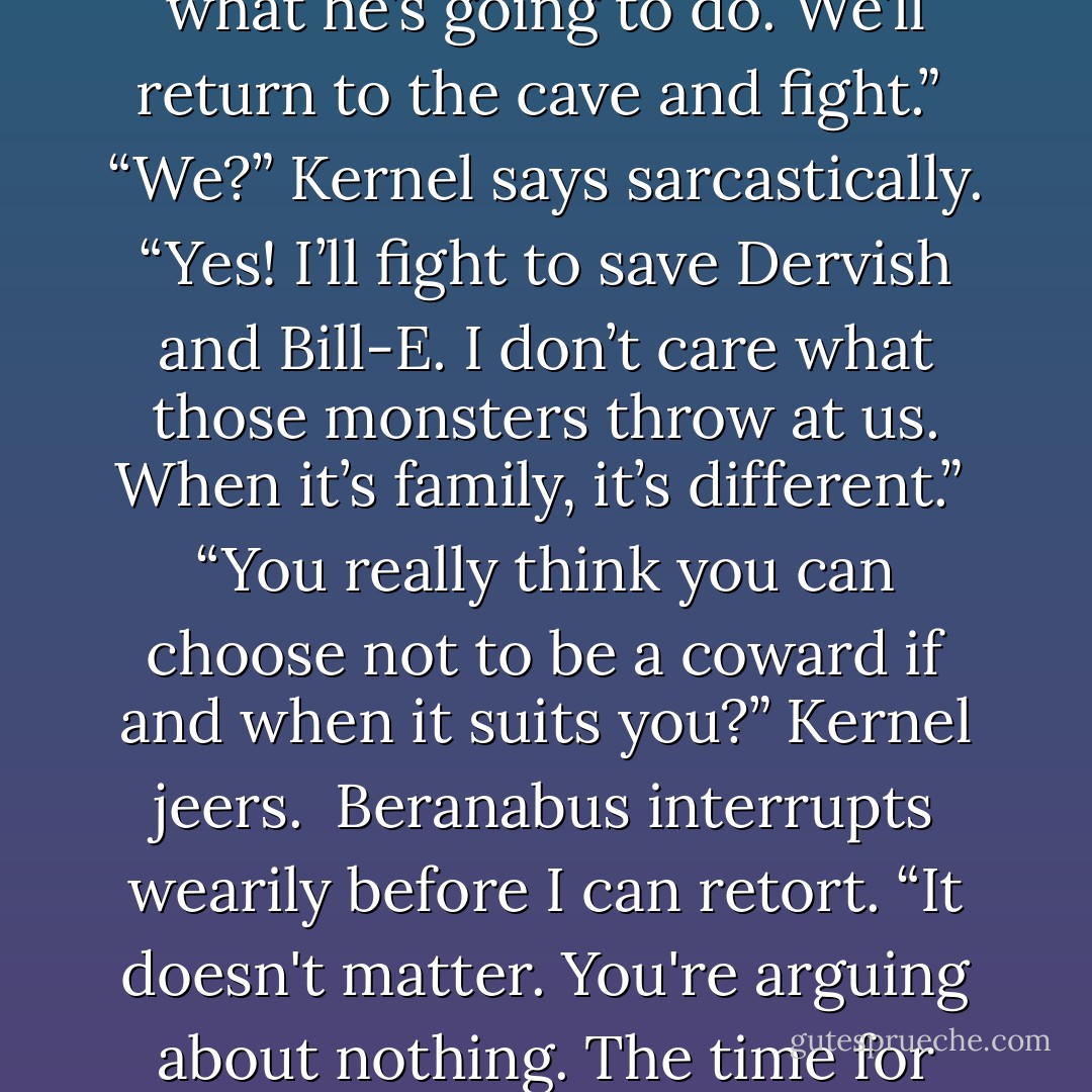 Then we still have time!” I gasp. “It’s not too late. We know what he’s going to do. We’ll return to the cave and fight.” <br />“<i>We</i>?” Kernel says sarcastically.<br />“Yes! I’ll fight to save Dervish and Bill-E. I don’t care what those monsters throw at us. When it’s family, it’s different.” <br />“You really think you can choose not to be a coward if and when it suits you?” Kernel jeers. <br />Beranabus interrupts wearily before I can retort. “It doesn't matter. You're arguing about nothing. The time for heroics has passed. - Darren Shan