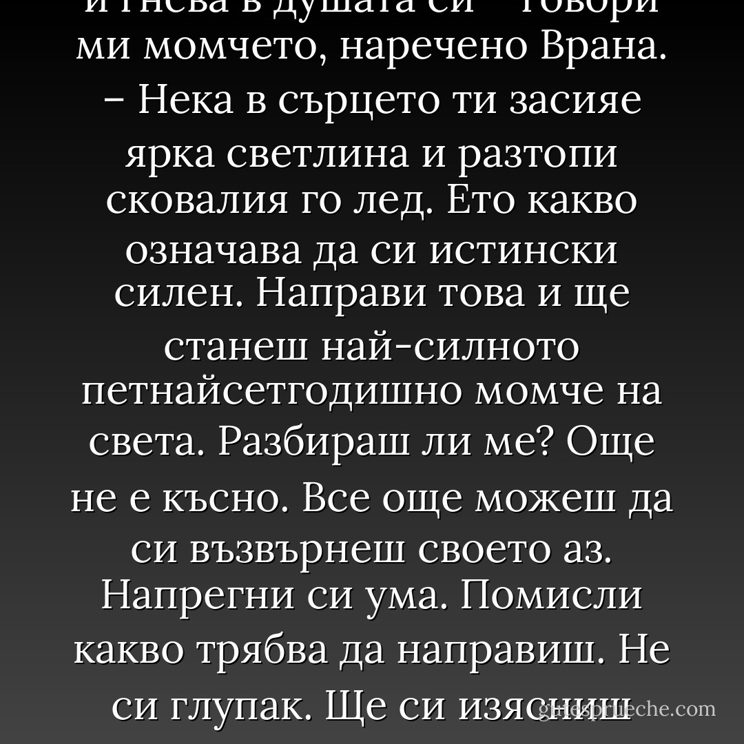 Трябва да преодолееш страха и гнева в душата си – говори ми момчето, наречено Врана. – Нека в сърцето ти засияе ярка светлина и разтопи сковалия го лед. Ето какво означава да си истински силен. Направи това и ще станеш най-силното петнайсетгодишно момче на света. Разбираш ли ме? Още не е късно. Все още можеш да си възвърнеш своето аз. Напрегни си ума. Помисли какво трябва да направиш. Не си глупак. Ще си изясниш всичко. - Haruki Murakami