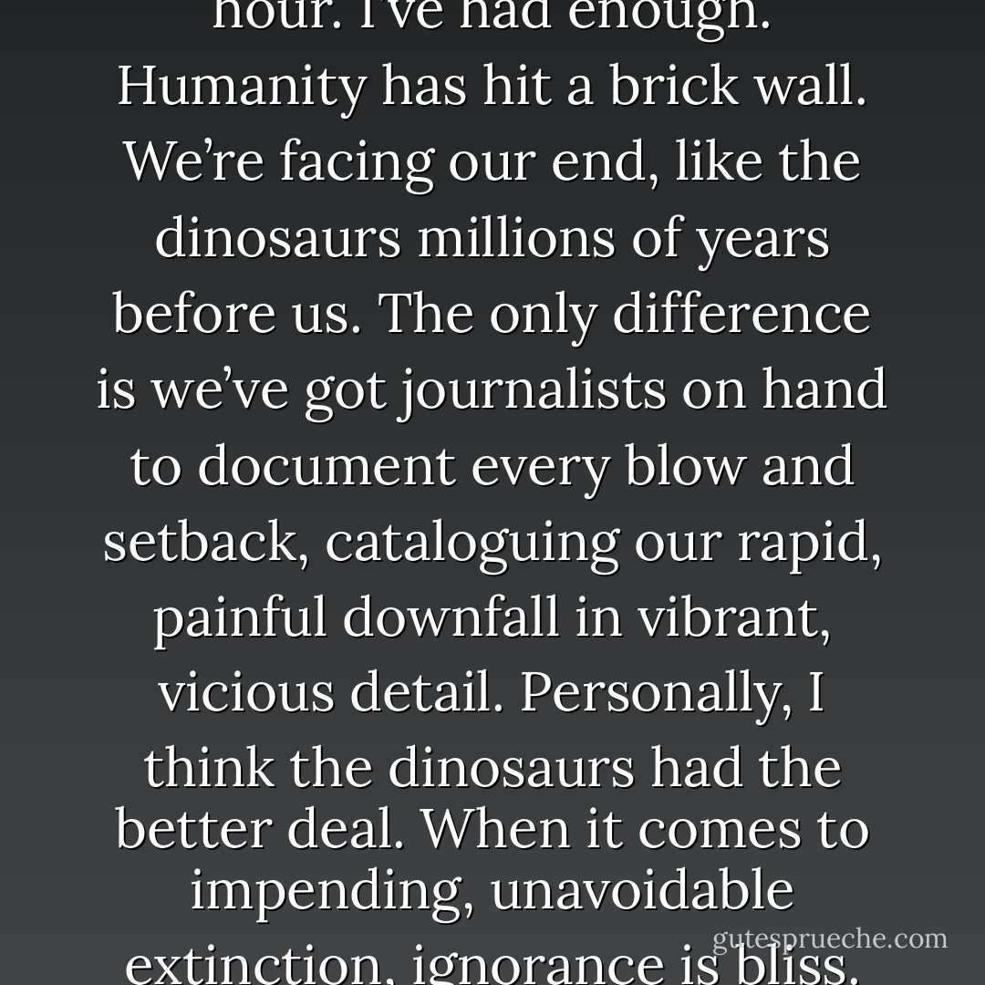 I stop reading after half an hour. I’ve had enough. Humanity has hit a brick wall. We’re facing our end, like the dinosaurs millions of years before us. The only difference is we’ve got journalists on hand to document every blow and setback, cataloguing our rapid, painful downfall in vibrant, vicious detail. Personally, I think the dinosaurs had the better deal. When it comes to impending, unavoidable extinction, ignorance is bliss. - Darren Shan