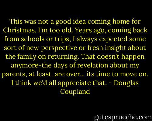 This was not a good idea coming home for Christmas. I'm too old. Years ago, coming back from schools or trips, I always expected some sort of new perspective or fresh insight about the family on returning. That doesn't happen anymore-the days of revelation about my parents, at least, are over... its time to move on. I think we'd all appreciate that. - Douglas Coupland