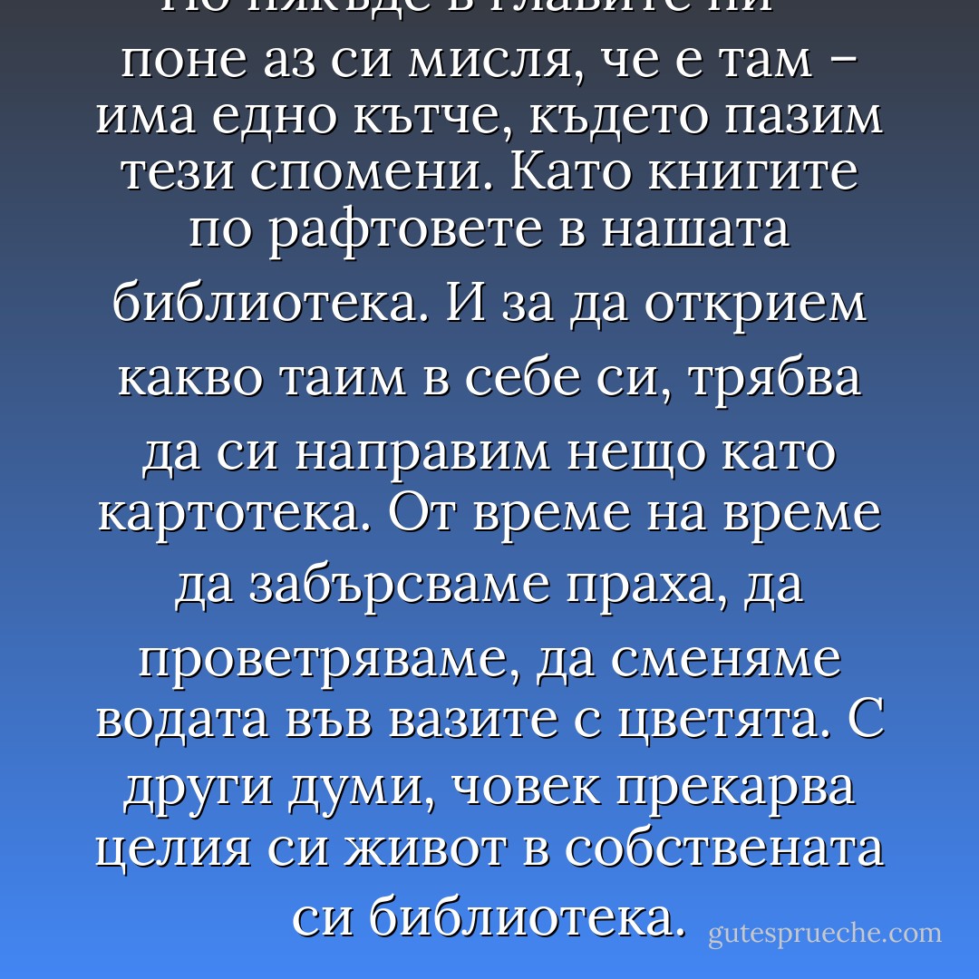 Но някъде в главите ни – поне аз си мисля, че е там – има едно кътче, където пазим тези спомени. Като книгите по рафтовете в нашата библиотека. И за да открием какво таим в себе си, трябва да си направим нещо като картотека. От време на време да забърсваме праха, да проветряваме, да сменяме водата във вазите с цветята. С други думи, човек прекарва целия си живот в собствената си библиотека. - Haruki Murakami