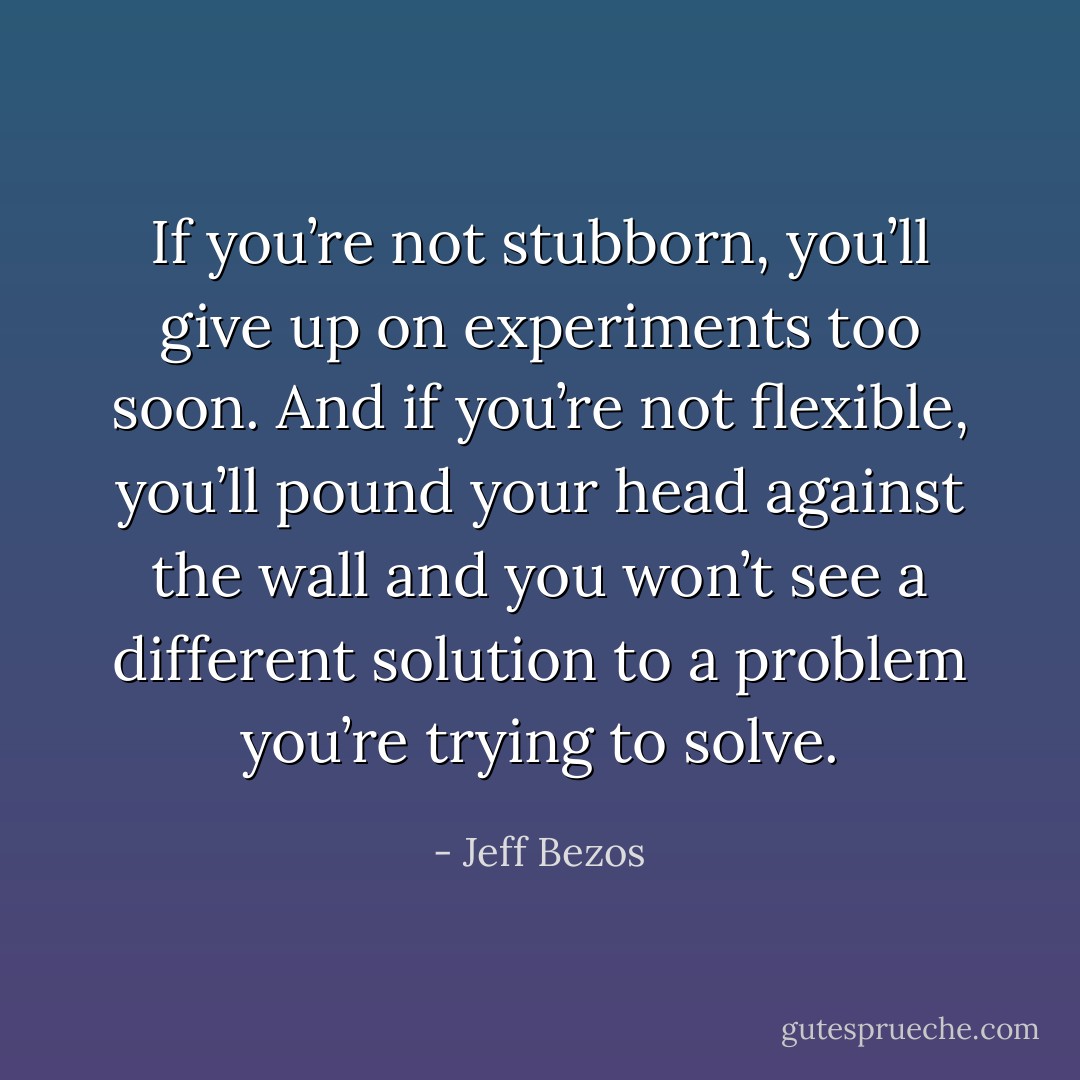 If you’re not stubborn, you’ll give up on experiments too soon. And if you’re not flexible, you’ll pound your head against the wall and you won’t see a different solution to a problem you’re trying to solve. - Jeff Bezos
