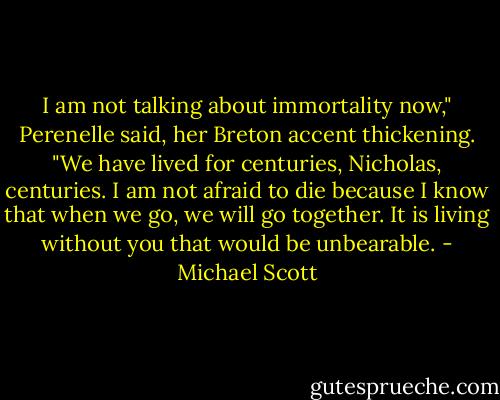 I am not talking about immortality now," Perenelle said, her Breton accent thickening. "We have lived for centuries, Nicholas, centuries. I am not afraid to die because I know that when we go, we will go together. It is living without you that would be unbearable. - Michael Scott