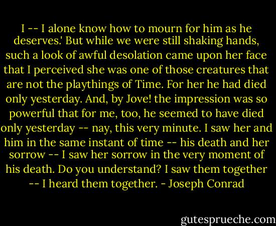 I -- I alone know how to mourn for him as he deserves.' But while we were still shaking hands, such a look of awful desolation came upon her face that I perceived she was one of those creatures that are not the playthings of Time. For her he had died only yesterday. And, by Jove! the impression was so powerful that for me, too, he seemed to have died only yesterday -- nay, this very minute. I saw her and him in the same instant of time -- his death and her sorrow -- I saw her sorrow in the very moment of his death. Do you understand? I saw them together -- I heard them together. - Joseph Conrad