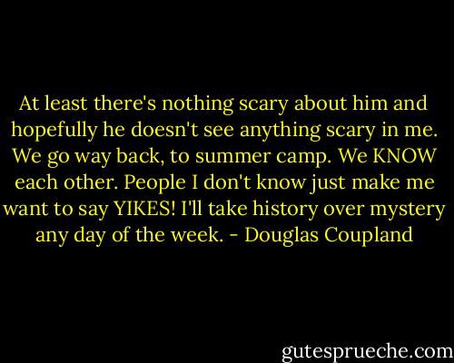 At least there's nothing scary about him and hopefully he doesn't see anything scary in me. We go way back, to summer camp. We KNOW each other. People I don't know just make me want to say YIKES! I'll take history over mystery any day of the week. - Douglas Coupland