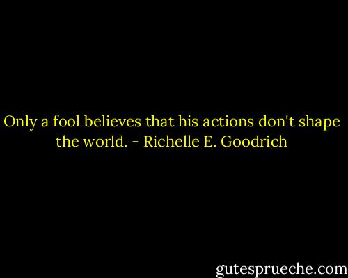 Only a fool believes that his actions don't shape the world. - Richelle E. Goodrich