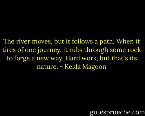 The river moves, but it follows a path. When it tires of one journey, it rubs through some rock to forge a new way. Hard work, but that's its nature. - Kekla Magoon