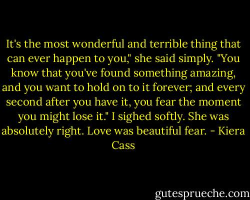 It's the most wonderful and terrible thing that can ever happen to you," she said simply. "You know that you've found something amazing, and you want to hold on to it forever; and every second after you have it, you fear the moment you might lose it."<br />I sighed softly. She was absolutely right.<br />Love was beautiful fear. - Kiera Cass