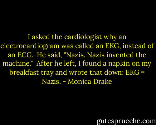 I asked the cardiologist why an electrocardiogram was called an EKG, instead of an ECG.<br /> He said, "Nazis. Nazis invented the machine."<br /> After he left, I found a napkin on my breakfast tray and wrote that down: EKG = Nazis. - Monica Drake