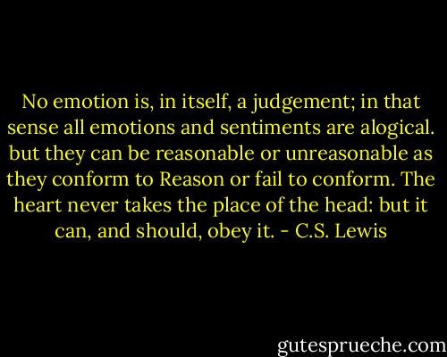No emotion is, in itself, a judgement; in that sense all emotions and sentiments are alogical. but they can be reasonable or unreasonable as they conform to Reason or fail to conform. The heart never takes the place of the head: but it can, and should, obey it. - C.S. Lewis