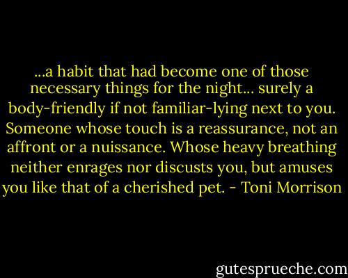 ...a habit that had become one of those necessary things for the night... surely a body-friendly if not familiar-lying next to you. Someone whose touch is a reassurance, not an affront or a nuissance. Whose heavy breathing neither enrages nor discusts you, but amuses you like that of a cherished pet. - Toni Morrison