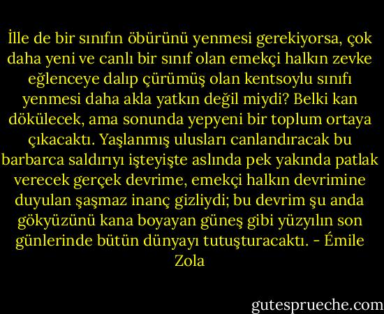 İlle de bir sınıfın öbürünü yenmesi gerekiyorsa, çok daha yeni ve canlı bir sınıf olan emekçi halkın zevke eğlenceye dalıp çürümüş olan kentsoylu sınıfı yenmesi daha akla yatkın değil miydi? Belki kan dökülecek, ama sonunda yepyeni bir toplum ortaya çıkacaktı. Yaşlanmış ulusları canlandıracak bu barbarca saldırıyı işteyişte aslında pek yakında patlak verecek gerçek devrime, emekçi halkın devrimine duyulan şaşmaz inanç gizliydi; bu devrim şu anda gökyüzünü kana boyayan güneş gibi yüzyılın son günlerinde bütün dünyayı tutuşturacaktı. - Émile Zola