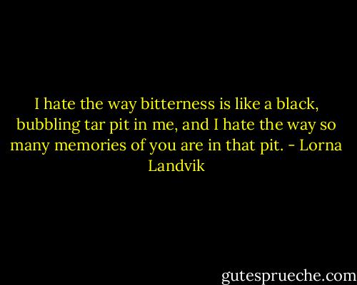 I hate the way bitterness is like a black, bubbling tar pit in me, and I hate the way so many memories of you are in that pit. - Lorna Landvik
