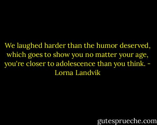 We laughed harder than the humor deserved, which goes to show you no matter your age, you're closer to adolescence than you think. - Lorna Landvik