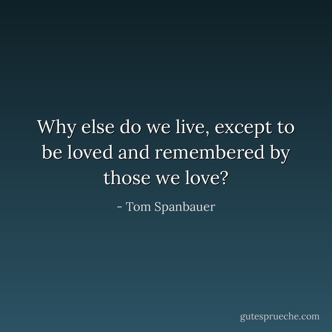 Why else do we live, except to be loved and remembered by those we love? - Tom Spanbauer