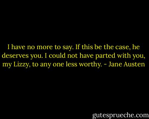 I have no more to say. If this be the case, he deserves you. I could not have parted with you, my Lizzy, to any one less worthy. - Jane Austen