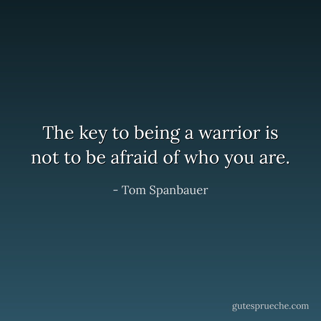 The key to being a warrior is not to be afraid of who you are. - Tom Spanbauer