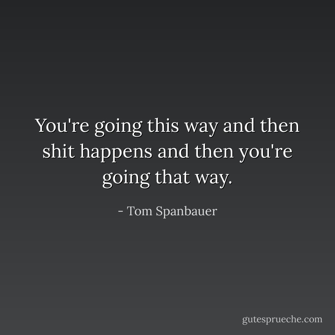 You're going this way and then shit happens and then you're going that way. - Tom Spanbauer