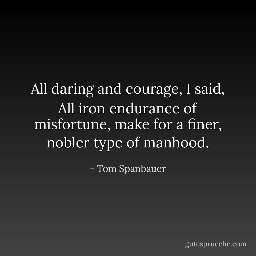 All daring and courage, I said, All iron endurance of misfortune, make for a finer, nobler type of manhood. - Tom Spanbauer
