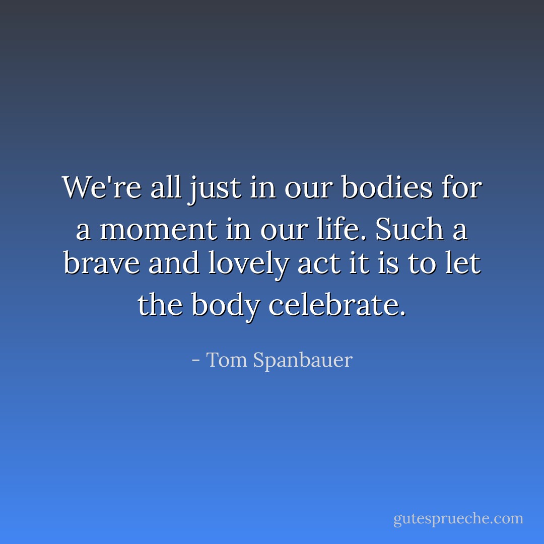 We're all just in our bodies for a moment in our life. Such a brave and lovely act it is to let the body celebrate. - Tom Spanbauer