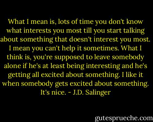 What I mean is, lots of time you don't know what interests you most till you start talking about something that doesn't interest you most. I mean you can't help it sometimes. What I think is, you're supposed to leave somebody alone if he's at least being interesting and he's getting all excited about something. I like it when somebody gets excited about something. It's nice. - J.D. Salinger
